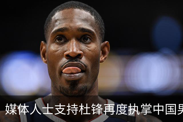 媒体人士支持杜锋再度执掌中国男篮：他与杨鸣具备超越郭士强的潜力