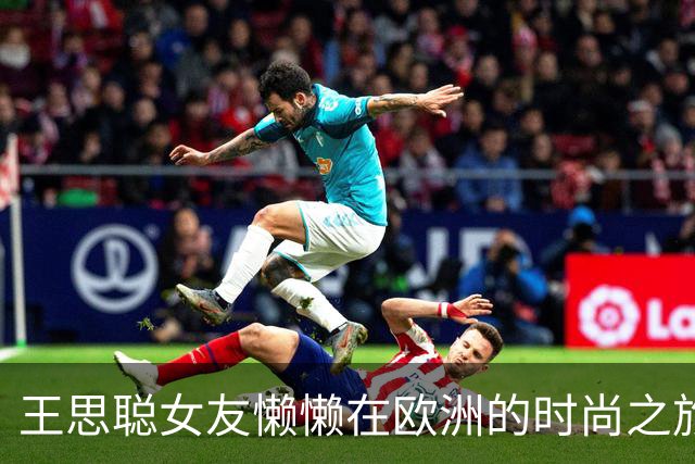 王思聪女友懒懒在欧洲的时尚之旅，五套风格各异吸引无数目光